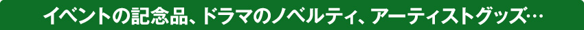 イベントの記念品、テレビドラマのノベルティ、音楽アーティストのグッズ…